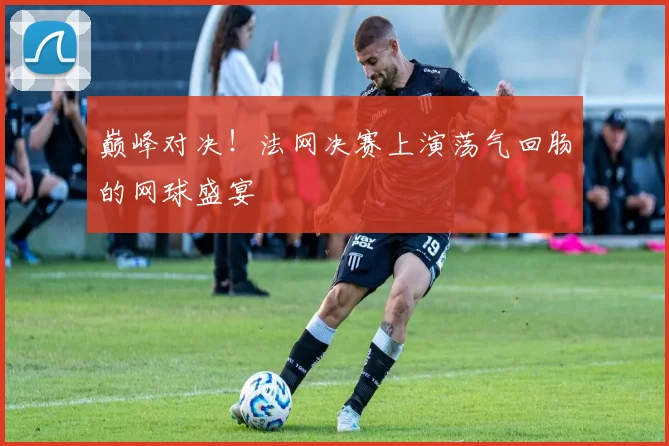 巅峰对决!法网决赛上演荡气回肠的网球盛宴