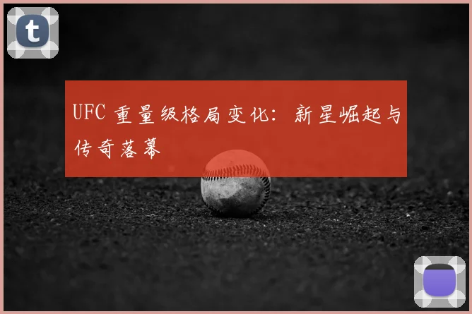 UFC 重量级格局变化：新星崛起与传奇落幕