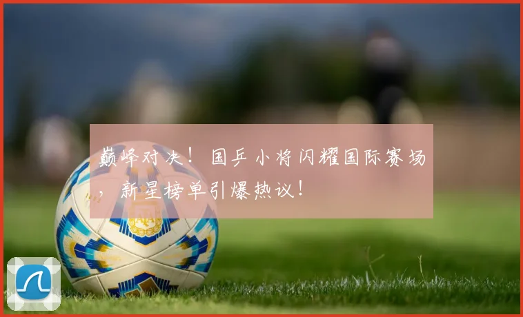 巅峰对决!国乒小将闪耀国际赛场,新星榜单引爆热议!