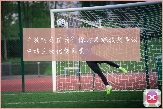 主场哨存在吗？探讨足球裁判争议中的主场优势因素