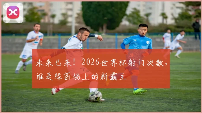 未来已来!2026世界杯射门次数,谁是绿茵场上的新霸主