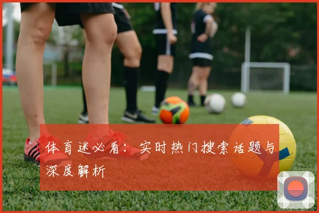 体育迷必看：实时热门搜索话题与深度解析
