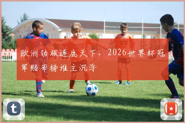 欧洲劲旅逐鹿天下,2026世界杯冠军赔率榜谁主沉浮