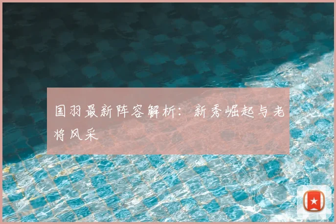 国羽最新阵容解析：新秀崛起与老将风采