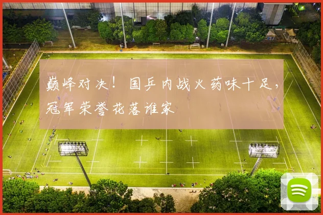 巅峰对决！国乒内战火药味十足，冠军荣誉花落谁家