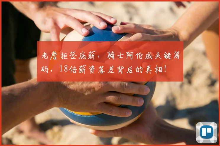 老詹拒签底薪，骑士阿伦成关键筹码，18倍薪资落差背后的真相！