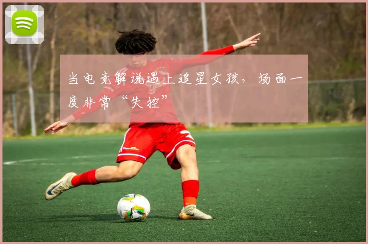 当电竞解说遇上追星女孩,场面一度非常“失控”