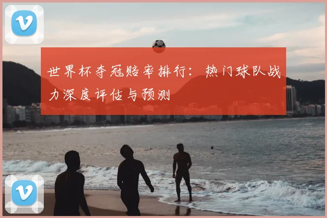 世界杯夺冠赔率排行:热门球队战力深度评估与预测