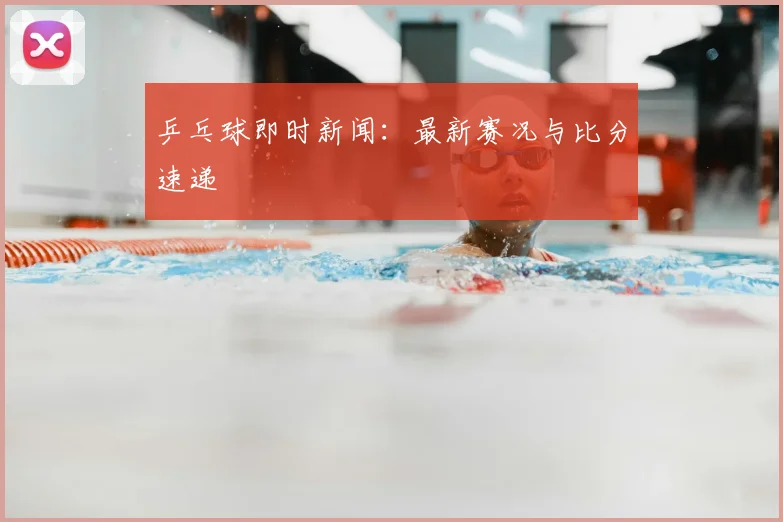 乒乓球即时新闻：最新赛况与比分速递