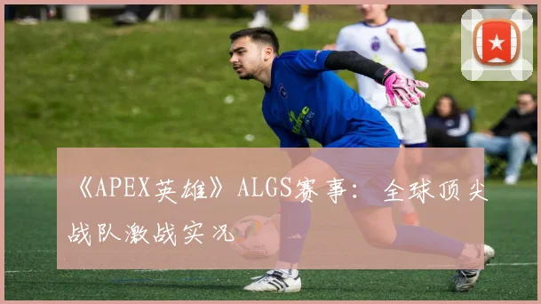 《APEX英雄》ALGS赛事:全球顶尖战队激战实况