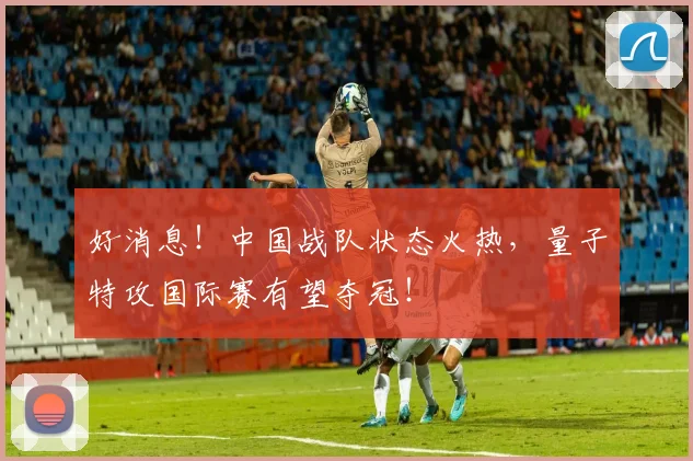 好消息!中国战队状态火热,量子特攻国际赛有望夺冠!