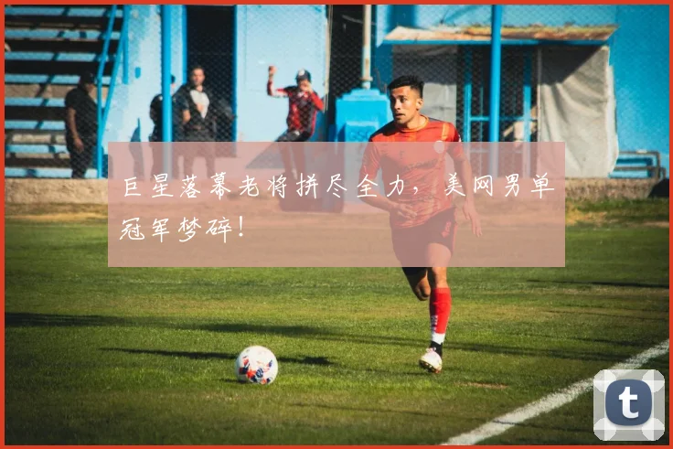 巨星落幕老将拼尽全力,美网男单冠军梦碎!