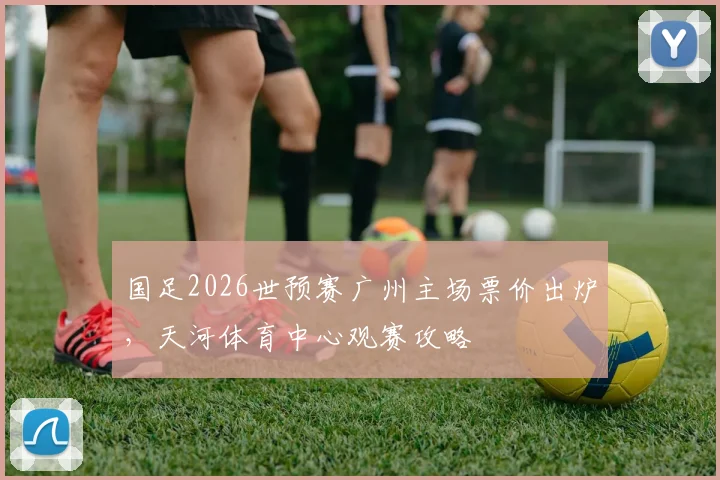 国足2026世预赛广州主场票价出炉，天河体育中心观赛攻略