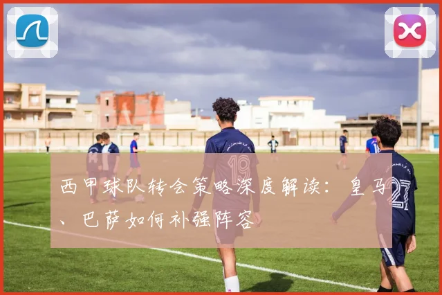 西甲球队转会策略深度解读：皇马、巴萨如何补强阵容