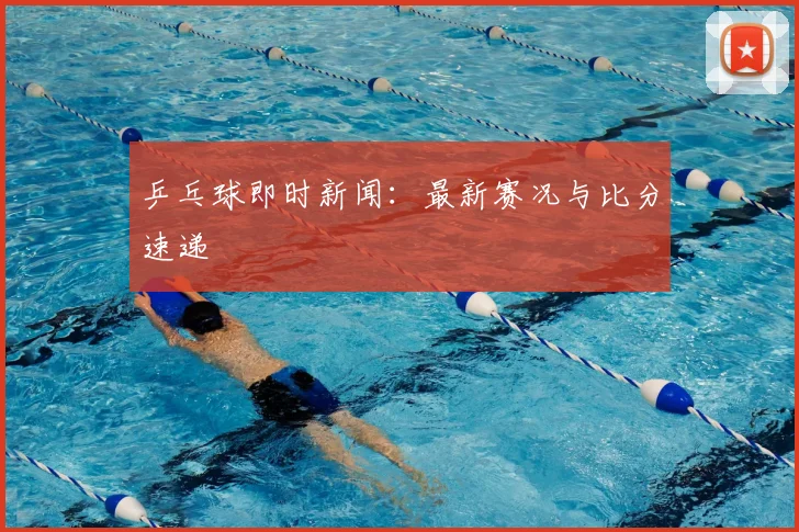 乒乓球即时新闻:最新赛况与比分速递