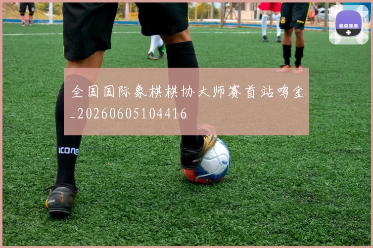 全国国际象棋棋协大师赛首站鸣金_20260605104416