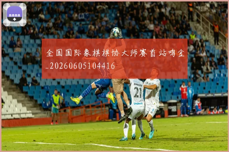 全国国际象棋棋协大师赛首站鸣金_20260605104416