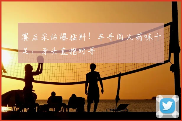 赛后采访爆猛料!车手间火药味十足,矛头直指对手