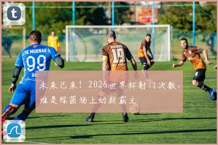 未来已来!2026世界杯射门次数,谁是绿茵场上的新霸主