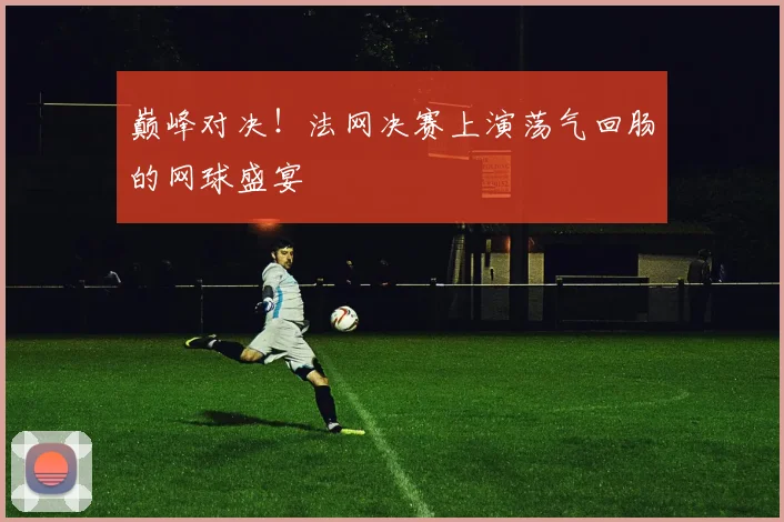 巅峰对决!法网决赛上演荡气回肠的网球盛宴