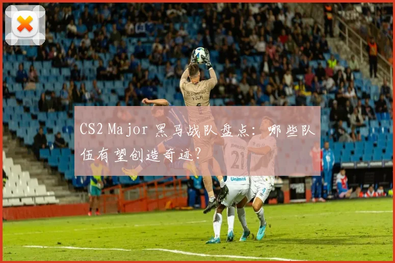 CS2 Major 黑马战队盘点:哪些队伍有望创造奇迹?
