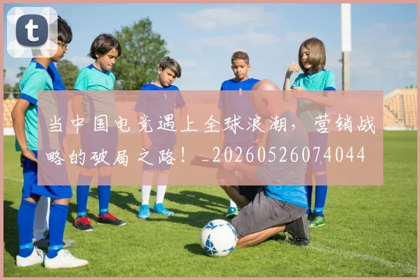 当中国电竞遇上全球浪潮，营销战略的破局之路！_20260526074044