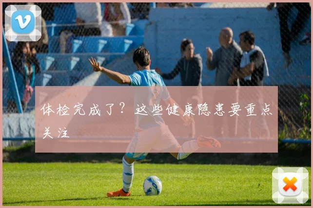 体检完成了?这些健康隐患要重点关注